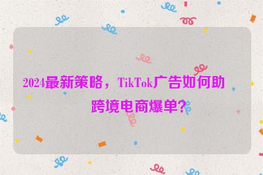 2024最新策略，TikTok廣告如何助力跨境電商爆單？