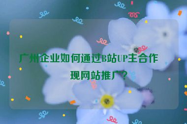 廣州企業(yè)如何通過B站UP主合作實(shí)現(xiàn)網(wǎng)站推廣？