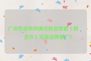 廣州企業(yè)如何通過聯(lián)名營銷（跨界合作）實現(xiàn)品牌推廣？
