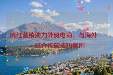 網(wǎng)紅營銷助力外貿(mào)電商，與海外網(wǎng)紅合作的成功案例