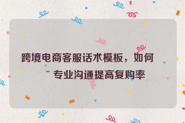 跨境電商客服話術模板，如何用專業(yè)溝通提高復購率