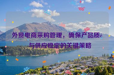外貿(mào)電商采購管理，確保產(chǎn)品質(zhì)量與供應(yīng)穩(wěn)定的關(guān)鍵策略