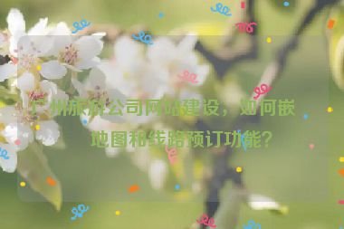 廣州旅游公司網(wǎng)站建設(shè)，如何嵌入地圖和線路預(yù)訂功能？
