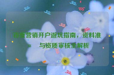 百度營(yíng)銷開戶避坑指南，資料準(zhǔn)備與資質(zhì)審核全解析