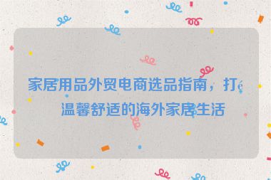 家居用品外貿(mào)電商選品指南，打造溫馨舒適的海外家居生活