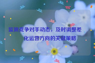 監(jiān)測競爭對手動態(tài)，及時調(diào)整差異化運營方向的關(guān)鍵策略