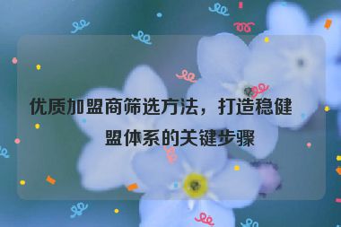 優(yōu)質(zhì)加盟商篩選方法，打造穩(wěn)健加盟體系的關(guān)鍵步驟