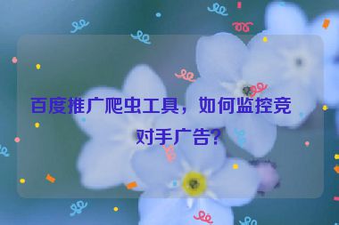 百度推廣爬蟲工具，如何監(jiān)控競(jìng)爭(zhēng)對(duì)手廣告？