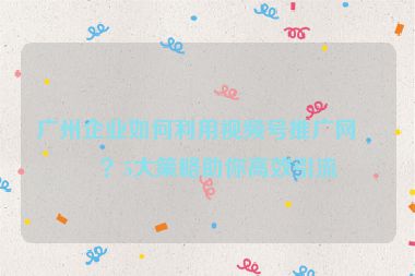 廣州企業(yè)如何利用視頻號(hào)推廣網(wǎng)站？5大策略助你高效引流