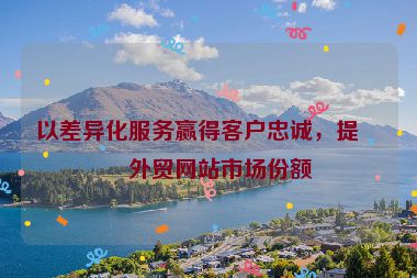 以差異化服務(wù)贏得客戶忠誠，提升外貿(mào)網(wǎng)站市場(chǎng)份額